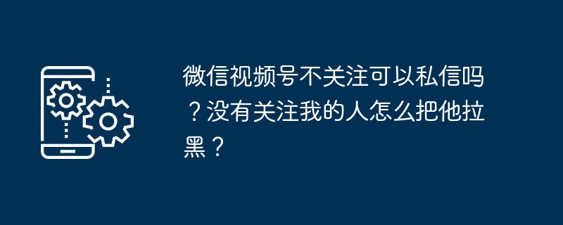 2024年微信视频号不关注可以私信吗？没有关注我的人怎么把他拉黑？