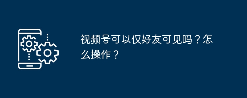 2024年视频号可以仅好友可见吗？怎么操作？