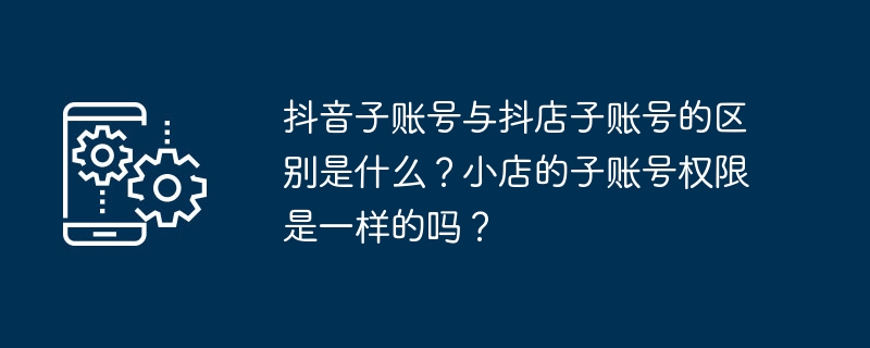 2024年抖音子账号与抖店子账号的区别是什么？小店的子账号权限是一样的吗？