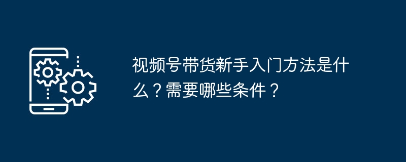 2024年视频号带货新手入门方法是什么？需要哪些条件？