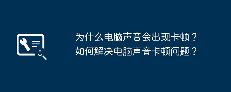 2024年为什么电脑声音会出现卡顿？如何解决电脑声音卡顿问题？