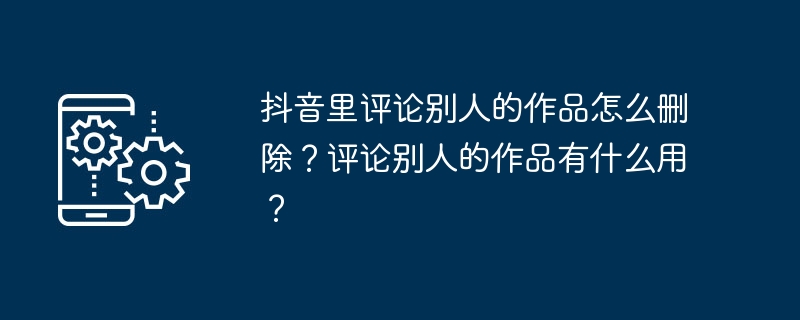 2024年抖音里评论别人的作品怎么删除？评论别人的作品有什么用？