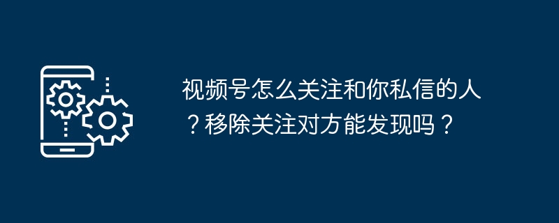 2024年视频号怎么关注和你私信的人？移除关注对方能发现吗？