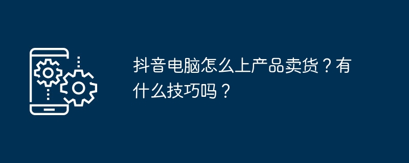 2024年抖音电脑怎么上产品卖货？有什么技巧吗？