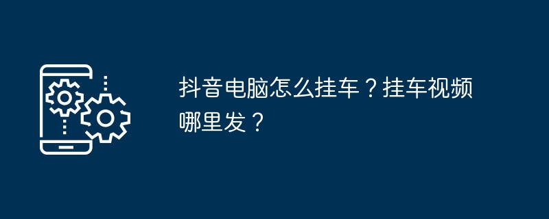 2024年抖音电脑怎么挂车？挂车视频哪里发？