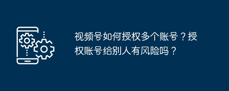 2024年视频号如何授权多个账号？授权账号给别人有风险吗？