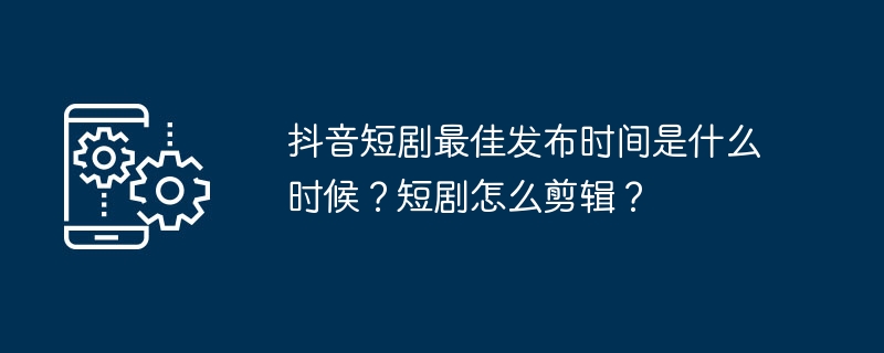 2024年抖音短剧最佳发布时间是什么时候？短剧怎么剪辑？