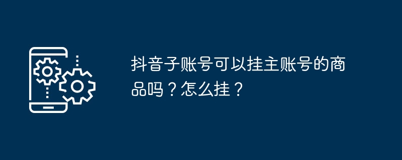 2024年抖音子账号可以挂主账号的商品吗？怎么挂？