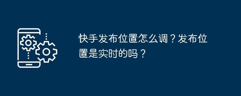 2024年快手发布位置怎么调？发布位置是实时的吗？