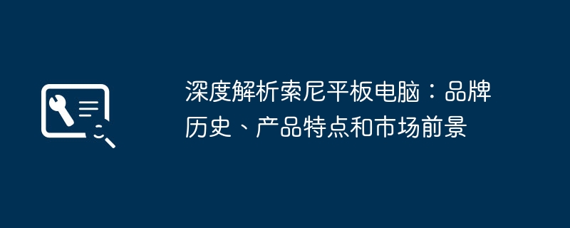 2024年深度解析索尼平板电脑：品牌历史、产品特点和市场前景