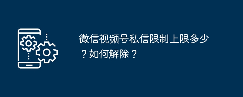 2024年微信视频号私信限制上限多少？如何解除？