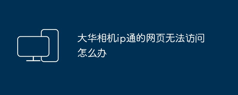 2024年大华相机ip通的网页无法访问怎么办